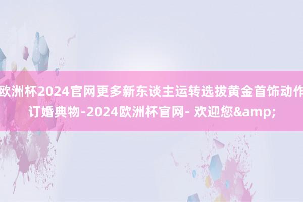欧洲杯2024官网更多新东谈主运转选拔黄金首饰动作订婚典物-2024欧洲杯官网- 欢迎您&