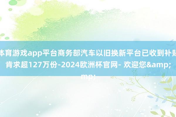 体育游戏app平台商务部汽车以旧换新平台已收到补贴肯求超127万份-2024欧洲杯官网- 欢迎您&