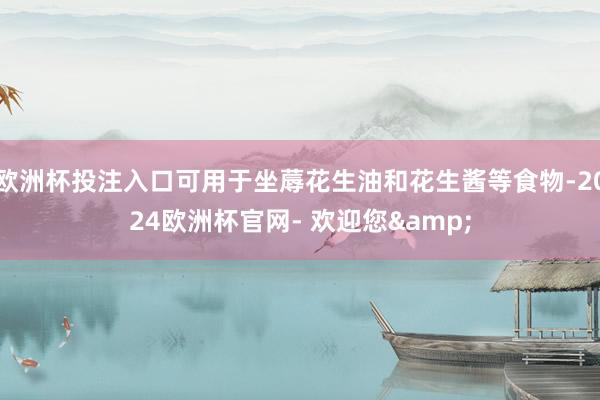欧洲杯投注入口可用于坐蓐花生油和花生酱等食物-2024欧洲杯官网- 欢迎您&