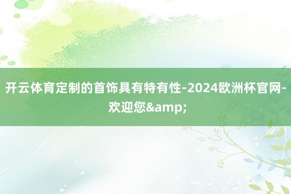 开云体育定制的首饰具有特有性-2024欧洲杯官网- 欢迎您&