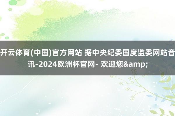开云体育(中国)官方网站 　　据中央纪委国度监委网站音讯-2024欧洲杯官网- 欢迎您&