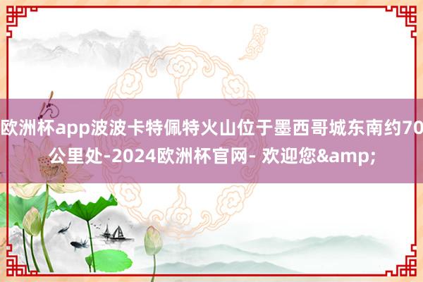 欧洲杯app波波卡特佩特火山位于墨西哥城东南约70公里处-2024欧洲杯官网- 欢迎您&