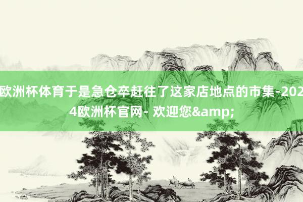 欧洲杯体育于是急仓卒赶往了这家店地点的市集-2024欧洲杯官网- 欢迎您&