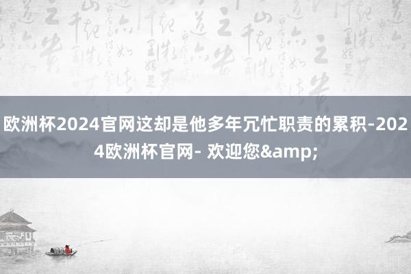 欧洲杯2024官网这却是他多年冗忙职责的累积-2024欧洲杯官网- 欢迎您&