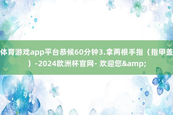 体育游戏app平台恭候60分钟3.拿两根手指（指甲盖）-2024欧洲杯官网- 欢迎您&