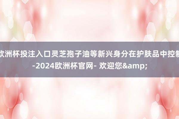 欧洲杯投注入口灵芝孢子油等新兴身分在护肤品中控制-2024欧洲杯官网- 欢迎您&