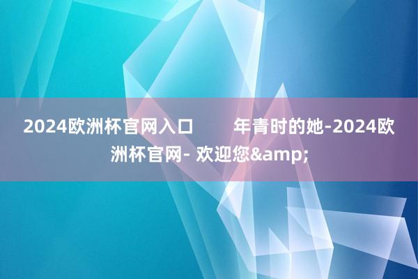 2024欧洲杯官网入口        年青时的她-2024欧洲杯官网- 欢迎您&