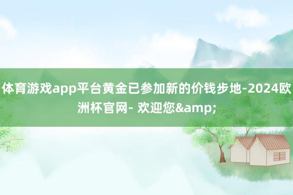 体育游戏app平台黄金已参加新的价钱步地-2024欧洲杯官网- 欢迎您&