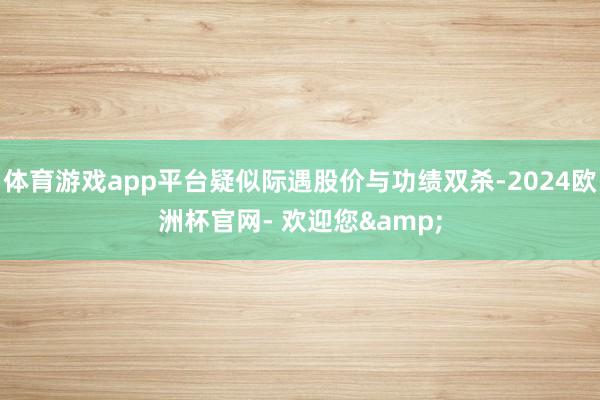 体育游戏app平台疑似际遇股价与功绩双杀-2024欧洲杯官网- 欢迎您&