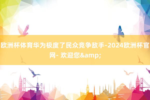 欧洲杯体育华为极度了民众竞争敌手-2024欧洲杯官网- 欢迎您&