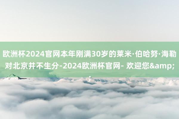 欧洲杯2024官网本年刚满30岁的莱米·伯哈努·海勒对北京并不生分-2024欧洲杯官网- 欢迎您&