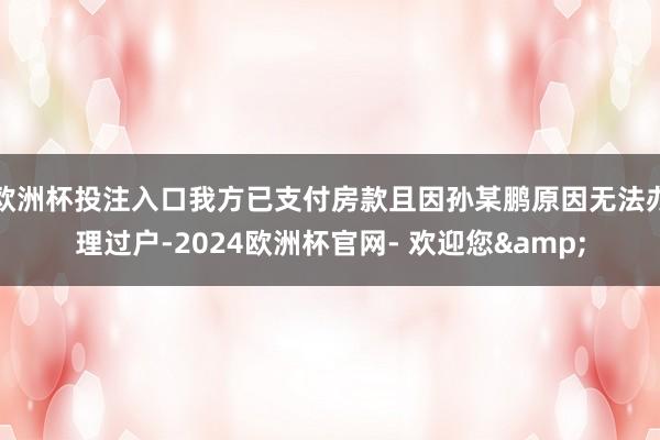 欧洲杯投注入口我方已支付房款且因孙某鹏原因无法办理过户-2024欧洲杯官网- 欢迎您&