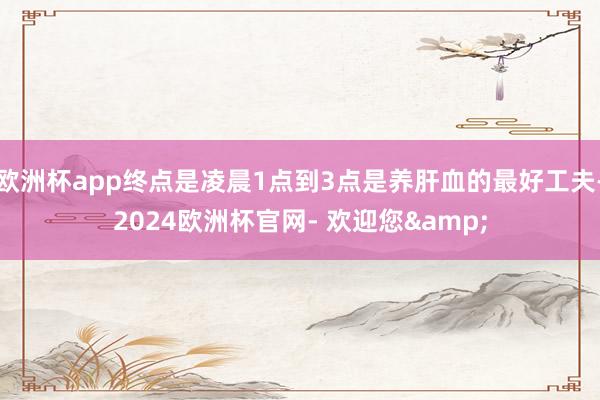 欧洲杯app终点是凌晨1点到3点是养肝血的最好工夫-2024欧洲杯官网- 欢迎您&