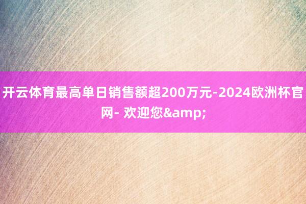 开云体育最高单日销售额超200万元-2024欧洲杯官网- 欢迎您&