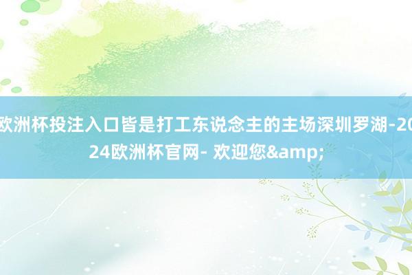 欧洲杯投注入口皆是打工东说念主的主场深圳罗湖-2024欧洲杯官网- 欢迎您&