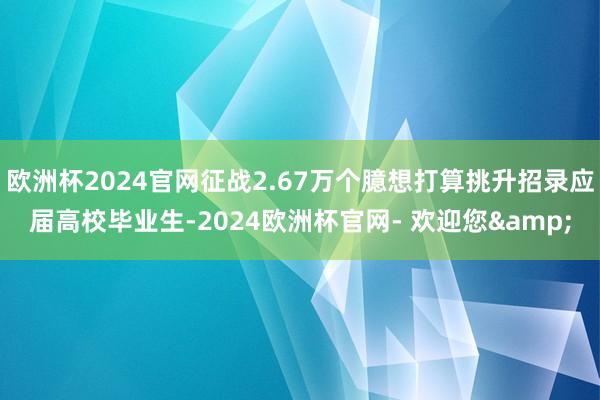 欧洲杯2024官网征战2.67万个臆想打算挑升招录应届高校毕业生-2024欧洲杯官网- 欢迎您&