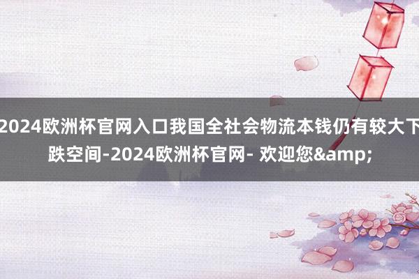 2024欧洲杯官网入口我国全社会物流本钱仍有较大下跌空间-2024欧洲杯官网- 欢迎您&