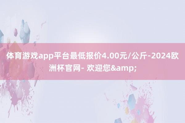 体育游戏app平台最低报价4.00元/公斤-2024欧洲杯官网- 欢迎您&