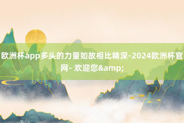 欧洲杯app多头的力量如故相比精深-2024欧洲杯官网- 欢迎您&