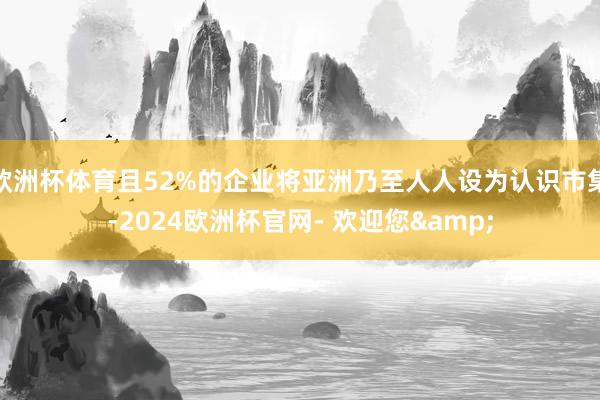 欧洲杯体育且52%的企业将亚洲乃至人人设为认识市集-2024欧洲杯官网- 欢迎您&