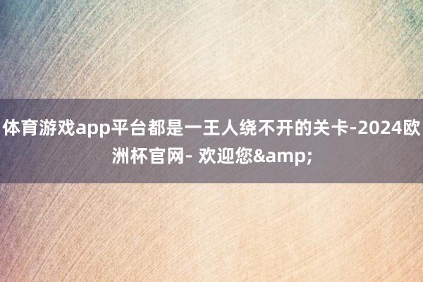 体育游戏app平台都是一王人绕不开的关卡-2024欧洲杯官网- 欢迎您&
