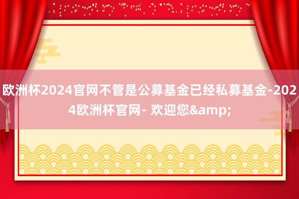 欧洲杯2024官网不管是公募基金已经私募基金-2024欧洲杯官网- 欢迎您&