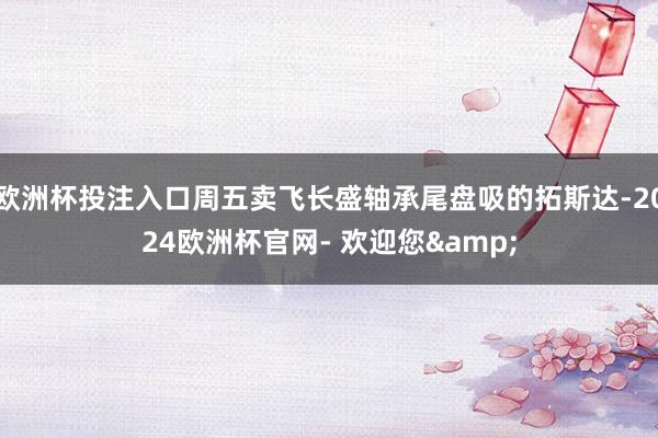 欧洲杯投注入口周五卖飞长盛轴承尾盘吸的拓斯达-2024欧洲杯官网- 欢迎您&