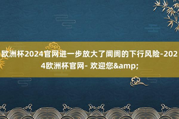 欧洲杯2024官网进一步放大了阛阓的下行风险-2024欧洲杯官网- 欢迎您&