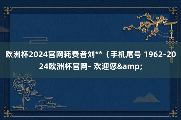 欧洲杯2024官网耗费者刘**（手机尾号 1962-2024欧洲杯官网- 欢迎您&