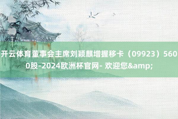 开云体育董事会主席刘颖麒增握移卡（09923）5600股-2024欧洲杯官网- 欢迎您&