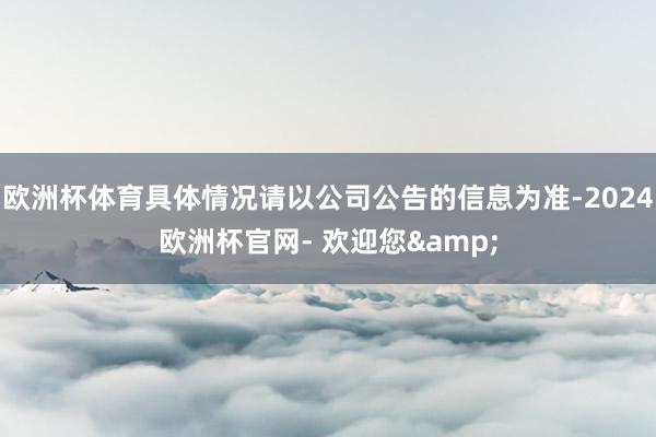 欧洲杯体育具体情况请以公司公告的信息为准-2024欧洲杯官网- 欢迎您&