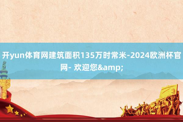 开yun体育网建筑面积135万时常米-2024欧洲杯官网- 欢迎您&