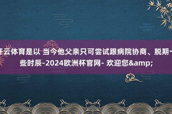 开云体育是以 当今他父亲只可尝试跟病院协商、脱期一些时辰-2024欧洲杯官网- 欢迎您&