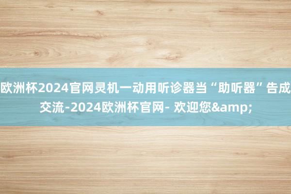 欧洲杯2024官网灵机一动用听诊器当“助听器”告成交流-2024欧洲杯官网- 欢迎您&