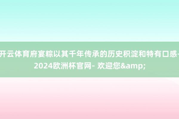 开云体育府宴粽以其千年传承的历史积淀和特有口感-2024欧洲杯官网- 欢迎您&