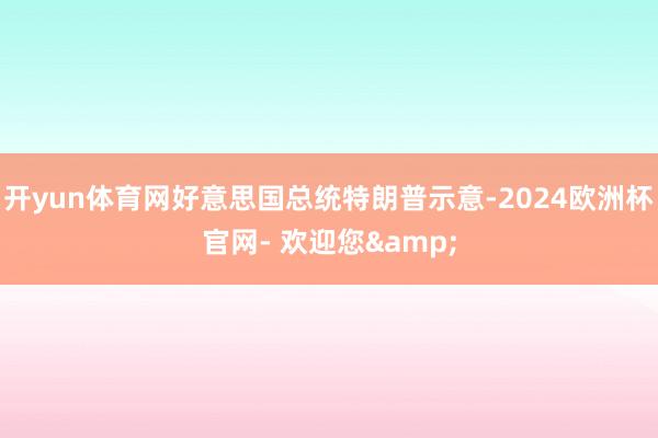 开yun体育网好意思国总统特朗普示意-2024欧洲杯官网- 欢迎您&