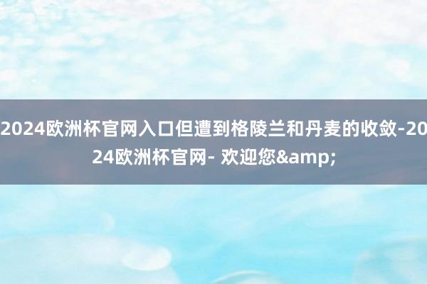 2024欧洲杯官网入口但遭到格陵兰和丹麦的收敛-2024欧洲杯官网- 欢迎您&