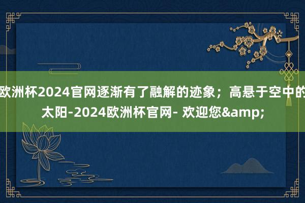 欧洲杯2024官网逐渐有了融解的迹象；高悬于空中的太阳-2024欧洲杯官网- 欢迎您&