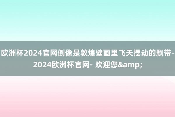 欧洲杯2024官网倒像是敦煌壁画里飞天摆动的飘带-2024欧洲杯官网- 欢迎您&