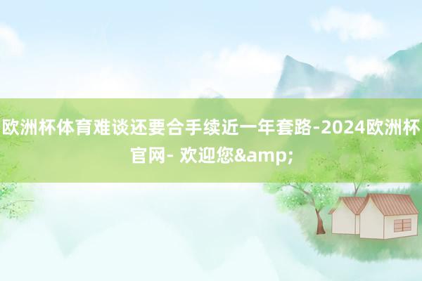 欧洲杯体育难谈还要合手续近一年套路-2024欧洲杯官网- 欢迎您&