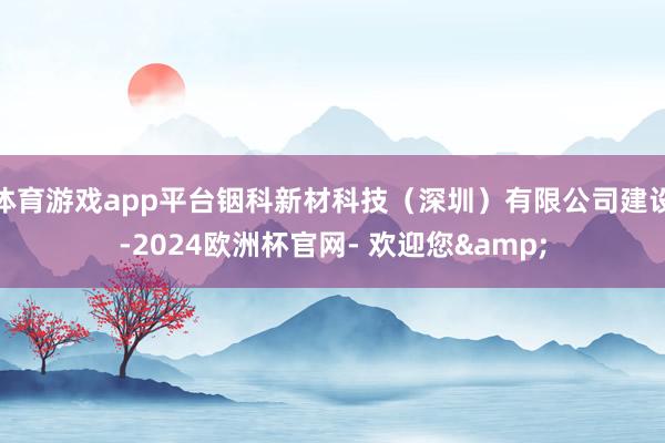 体育游戏app平台铟科新材科技（深圳）有限公司建设-2024欧洲杯官网- 欢迎您&