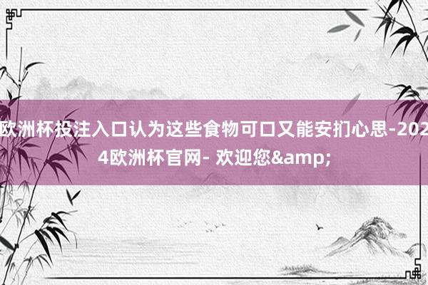 欧洲杯投注入口认为这些食物可口又能安扪心思-2024欧洲杯官网- 欢迎您&
