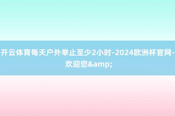 开云体育每天户外举止至少2小时-2024欧洲杯官网- 欢迎您&