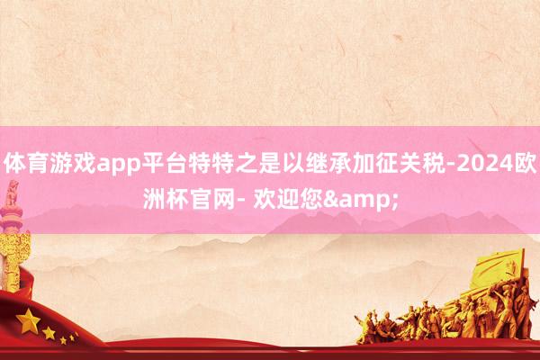 体育游戏app平台特特之是以继承加征关税-2024欧洲杯官网- 欢迎您&
