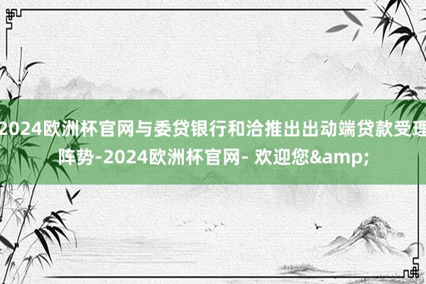 2024欧洲杯官网与委贷银行和洽推出出动端贷款受理阵势-2024欧洲杯官网- 欢迎您&