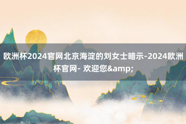 欧洲杯2024官网北京海淀的刘女士暗示-2024欧洲杯官网- 欢迎您&