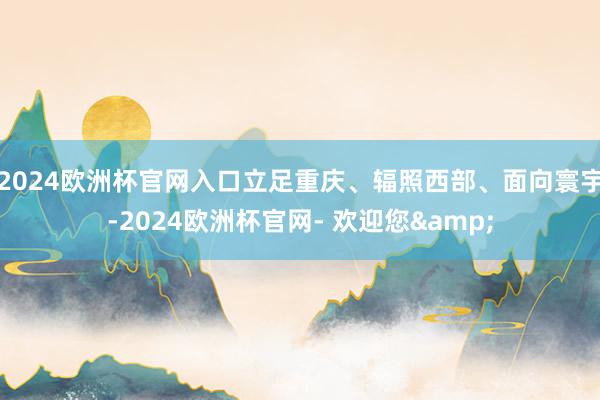 2024欧洲杯官网入口立足重庆、辐照西部、面向寰宇-2024欧洲杯官网- 欢迎您&