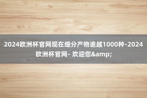 2024欧洲杯官网现在细分产物逾越1000种-2024欧洲杯官网- 欢迎您&