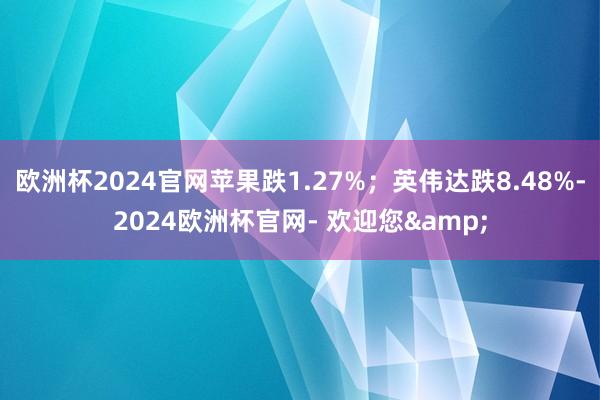 欧洲杯2024官网苹果跌1.27%；英伟达跌8.48%-2024欧洲杯官网- 欢迎您&