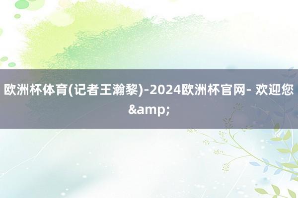 欧洲杯体育　　(记者王瀚黎)-2024欧洲杯官网- 欢迎您&